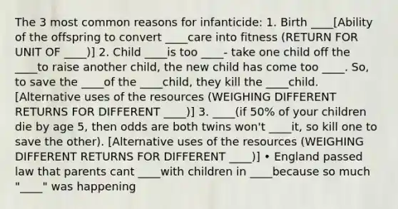 The 3 most common reasons for infanticide: 1. Birth ____[Ability of the offspring to convert ____care into fitness (RETURN FOR UNIT OF ____)] 2. Child ____is too ____- take one child off the ____to raise another child, the new child has come too ____. So, to save the ____of the ____child, they kill the ____child. [Alternative uses of the resources (WEIGHING DIFFERENT RETURNS FOR DIFFERENT ____)] 3. ____(if 50% of your children die by age 5, then odds are both twins won't ____it, so kill one to save the other). [Alternative uses of the resources (WEIGHING DIFFERENT RETURNS FOR DIFFERENT ____)] • England passed law that parents cant ____with children in ____because so much "____" was happening