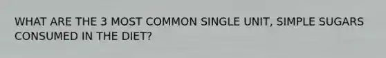 WHAT ARE THE 3 MOST COMMON SINGLE UNIT, SIMPLE SUGARS CONSUMED IN THE DIET?