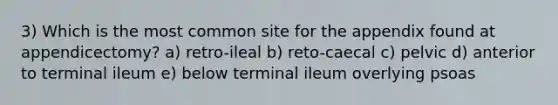 3) Which is the most common site for the appendix found at appendicectomy? a) retro-ileal b) reto-caecal c) pelvic d) anterior to terminal ileum e) below terminal ileum overlying psoas