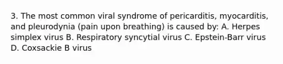 3. The most common viral syndrome of pericarditis, myocarditis, and pleurodynia (pain upon breathing) is caused by: A. Herpes simplex virus B. Respiratory syncytial virus C. Epstein-Barr virus D. Coxsackie B virus