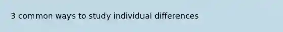 3 common ways to study individual differences