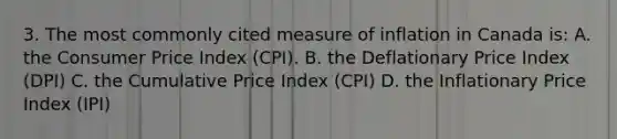 3. The most commonly cited measure of inflation in Canada is: A. the Consumer Price Index (CPI). B. the Deflationary Price Index (DPI) C. the Cumulative Price Index (CPI) D. the Inflationary Price Index (IPI)