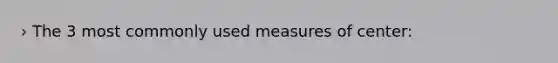 › The 3 most commonly used measures of center: