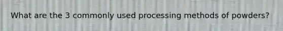 What are the 3 commonly used processing methods of powders?