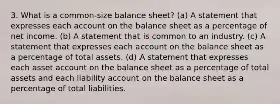 3. What is a common-size balance sheet? (a) A statement that expresses each ac<a href='https://www.questionai.com/knowledge/kIt7oUhyhX-count-on' class='anchor-knowledge'>count on</a> the balance sheet as a percentage of net income. (b) A statement that is common to an industry. (c) A statement that expresses each account on the balance sheet as a percentage of total assets. (d) A statement that expresses each asset account on the balance sheet as a percentage of total assets and each liability account on the balance sheet as a percentage of total liabilities.