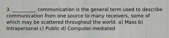 3. __________ communication is the general term used to describe communication from one source to many receivers, some of which may be scattered throughout the world. a) Mass b) Intrapersonal c) Public d) Computer-mediated