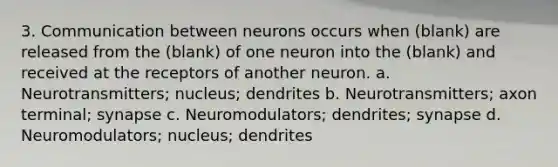 3. Communication between neurons occurs when (blank) are released from the (blank) of one neuron into the (blank) and received at the receptors of another neuron. a. Neurotransmitters; nucleus; dendrites b. Neurotransmitters; axon terminal; synapse c. Neuromodulators; dendrites; synapse d. Neuromodulators; nucleus; dendrites