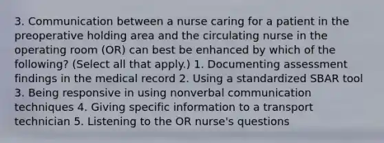 3. Communication between a nurse caring for a patient in the preoperative holding area and the circulating nurse in the operating room (OR) can best be enhanced by which of the following? (Select all that apply.) 1. Documenting assessment findings in the medical record 2. Using a standardized SBAR tool 3. Being responsive in using nonverbal communication techniques 4. Giving specific information to a transport technician 5. Listening to the OR nurse's questions