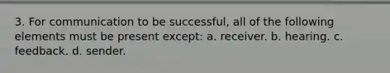 3. For communication to be successful, all of the following elements must be present except: a. receiver. b. hearing. c. feedback. d. sender.