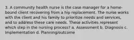 3. A community health nurse is the case manager for a home-bound client recovering from a hip replacement. The nurse works with the client and his family to prioritize needs and services, and to address these care needs. These activities represent which step in the nursing process? a. Assessment b. Diagnosis c. Implementation d. Planning/outcome