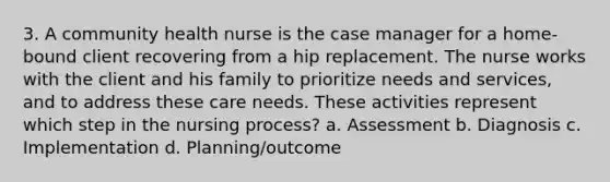 3. A community health nurse is the case manager for a home-bound client recovering from a hip replacement. The nurse works with the client and his family to prioritize needs and services, and to address these care needs. These activities represent which step in the nursing process? a. Assessment b. Diagnosis c. Implementation d. Planning/outcome