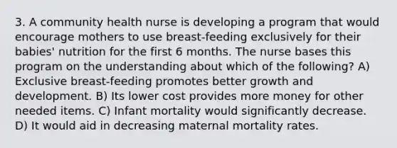 3. A community health nurse is developing a program that would encourage mothers to use breast-feeding exclusively for their babies' nutrition for the first 6 months. The nurse bases this program on the understanding about which of the following? A) Exclusive breast-feeding promotes better growth and development. B) Its lower cost provides more money for other needed items. C) Infant mortality would significantly decrease. D) It would aid in decreasing maternal mortality rates.