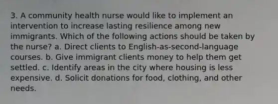 3. A community health nurse would like to implement an intervention to increase lasting resilience among new immigrants. Which of the following actions should be taken by the nurse? a. Direct clients to English-as-second-language courses. b. Give immigrant clients money to help them get settled. c. Identify areas in the city where housing is less expensive. d. Solicit donations for food, clothing, and other needs.