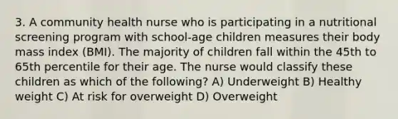 3. A community health nurse who is participating in a nutritional screening program with school-age children measures their body mass index (BMI). The majority of children fall within the 45th to 65th percentile for their age. The nurse would classify these children as which of the following? A) Underweight B) Healthy weight C) At risk for overweight D) Overweight