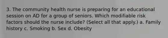 3. The community health nurse is preparing for an educational session on AD for a group of seniors. Which modifiable risk factors should the nurse include? (Select all that apply.) a. Family history c. Smoking b. Sex d. Obesity