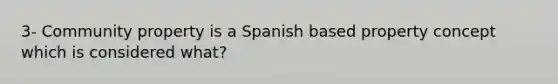 3- Community property is a Spanish based property concept which is considered what?