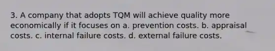 3. A company that adopts TQM will achieve quality more economically if it focuses on a. prevention costs. b. appraisal costs. c. internal failure costs. d. external failure costs.