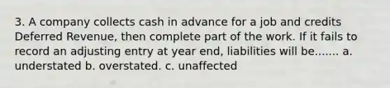 3. A company collects cash in advance for a job and credits Deferred Revenue, then complete part of the work. If it fails to record an adjusting entry at year end, liabilities will be....... a. understated b. overstated. c. unaffected