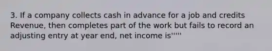 3. If a company collects cash in advance for a job and credits Revenue, then completes part of the work but fails to record an adjusting entry at year end, net income is'''''