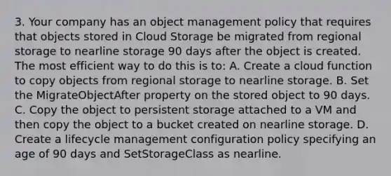 3. Your company has an object management policy that requires that objects stored in Cloud Storage be migrated from regional storage to nearline storage 90 days after the object is created. The most efficient way to do this is to: A. Create a cloud function to copy objects from regional storage to nearline storage. B. Set the MigrateObjectAfter property on the stored object to 90 days. C. Copy the object to persistent storage attached to a VM and then copy the object to a bucket created on nearline storage. D. Create a lifecycle management configuration policy specifying an age of 90 days and SetStorageClass as nearline.