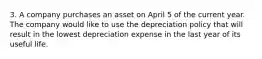 3. A company purchases an asset on April 5 of the current year. The company would like to use the depreciation policy that will result in the lowest depreciation expense in the last year of its useful life.