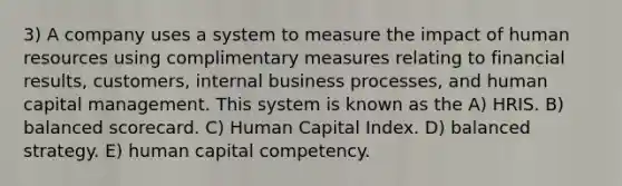 3) A company uses a system to measure the impact of human resources using complimentary measures relating to financial results, customers, internal business processes, and human capital management. This system is known as the A) HRIS. B) balanced scorecard. C) Human Capital Index. D) balanced strategy. E) human capital competency.