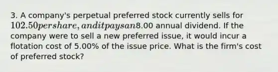 3. A company's perpetual preferred stock currently sells for 102.50 per share, and it pays an8.00 annual dividend. If the company were to sell a new preferred issue, it would incur a flotation cost of 5.00% of the issue price. What is the firm's cost of preferred stock?