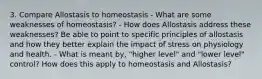 3. Compare Allostasis to homeostasis - What are some weaknesses of homeostasis? - How does Allostasis address these weaknesses? Be able to point to specific principles of allostasis and how they better explain the impact of stress on physiology and health. - What is meant by, "higher level" and "lower level" control? How does this apply to homeostasis and Allostasis?