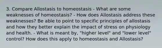 3. Compare Allostasis to homeostasis - What are some weaknesses of homeostasis? - How does Allostasis address these weaknesses? Be able to point to specific principles of allostasis and how they better explain the impact of stress on physiology and health. - What is meant by, "higher level" and "lower level" control? How does this apply to homeostasis and Allostasis?