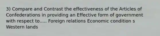 3) Compare and Contrast the effectiveness of the Articles of Confederations in providing an Effective form of government with respect to..... Foreign relations Economic condition s Western lands