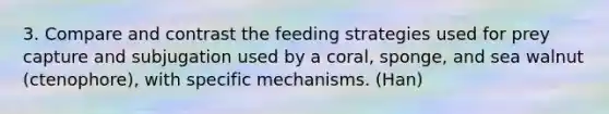 3. Compare and contrast the feeding strategies used for prey capture and subjugation used by a coral, sponge, and sea walnut (ctenophore), with specific mechanisms. (Han)