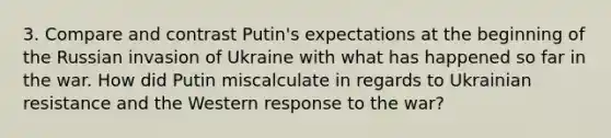 3. Compare and contrast Putin's expectations at the beginning of the Russian invasion of Ukraine with what has happened so far in the war. How did Putin miscalculate in regards to Ukrainian resistance and the Western response to the war?