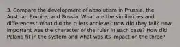 3. Compare the development of absolutism in Prussia, the Austrian Empire, and Russia. What are the similarities and differences? What did the rulers achieve? How did they fail? How important was the character of the ruler in each case? How did Poland fit in the system and what was its impact on the three?