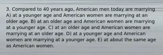 3. Compared to 40 years ago, American men today are marrying A) at a younger age and American women are marrying at an older age. B) at an older age and American women are marrying at a younger age. C) at an older age and American women are marrying at an older age. D) at a younger age and American women are marrying at a younger age. E) at about the same age as American women.