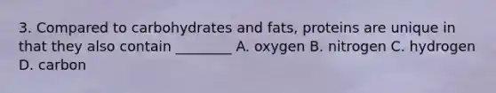 3. Compared to carbohydrates and fats, proteins are unique in that they also contain ________ A. oxygen B. nitrogen C. hydrogen D. carbon