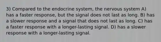 3) Compared to the endocrine system, the nervous system A) has a faster response, but the signal does not last as long. B) has a slower response and a signal that does not last as long. C) has a faster response with a longer-lasting signal. D) has a slower response with a longer-lasting signal.