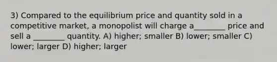 3) Compared to the equilibrium price and quantity sold in a competitive market, a monopolist will charge a________ price and sell a ________ quantity. A) higher; smaller B) lower; smaller C) lower; larger D) higher; larger