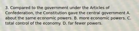 3. Compared to the government under the Articles of Confederation, the Constitution gave the central government A. about the same economic powers. B. more economic powers. C. total control of the economy. D. far fewer powers.