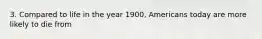 3. Compared to life in the year 1900, Americans today are more likely to die from