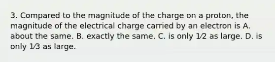 3. Compared to the magnitude of the charge on a proton, the magnitude of the electrical charge carried by an electron is A. about the same. B. exactly the same. C. is only 1⁄2 as large. D. is only 1⁄3 as large.