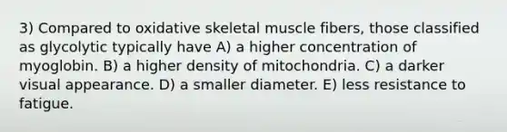 3) Compared to oxidative skeletal muscle fibers, those classified as glycolytic typically have A) a higher concentration of myoglobin. B) a higher density of mitochondria. C) a darker visual appearance. D) a smaller diameter. E) less resistance to fatigue.