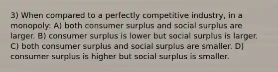 3) When compared to a perfectly competitive industry, in a monopoly: A) both consumer surplus and social surplus are larger. B) consumer surplus is lower but social surplus is larger. C) both consumer surplus and social surplus are smaller. D) consumer surplus is higher but social surplus is smaller.