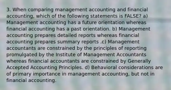 3. When comparing management accounting and financial accounting, which of the following statements is FALSE? a) Management accounting has a future orientation whereas financial accounting has a past orientation. b) Management accounting prepares detailed reports whereas financial accounting prepares summary reports .c) Management accountants are constrained by the principles of reporting promulgated by the Institute of Management Accountants whereas financial accountants are constrained by Generally Accepted Accounting Principles. d) Behavioral considerations are of primary importance in management accounting, but not in financial accounting.