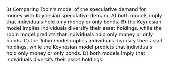 3) Comparing Tobin's model of the speculative demand for money with Keynesian speculative demand A) both models imply that individuals hold only money or only bonds. B) the Keynesian model implies individuals diversify their asset holdings, while the Tobin model predicts that individuals hold only money or only bonds. C) the Tobin model implies individuals diversify their asset holdings, while the Keynesian model predicts that individuals hold only money or only bonds. D) both models imply that individuals diversify their asset holdings.