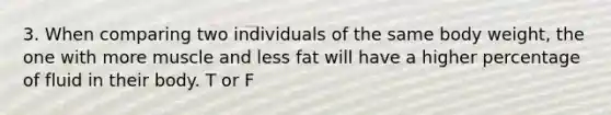 3. When comparing two individuals of the same body weight, the one with more muscle and less fat will have a higher percentage of fluid in their body. T or F