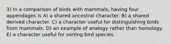 3) In a comparison of birds with mammals, having four appendages is A) a shared ancestral character. B) a shared derived character. C) a character useful for distinguishing birds from mammals. D) an example of analogy rather than homology. E) a character useful for sorting bird species.