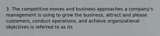 3. The competitive moves and business approaches a company's management is using to grow the business, attract and please customers, conduct operations, and achieve organizational objectives is referred to as its