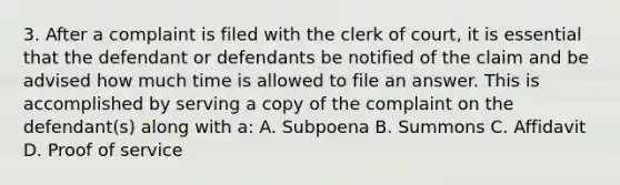 3. After a complaint is filed with the clerk of court, it is essential that the defendant or defendants be notified of the claim and be advised how much time is allowed to file an answer. This is accomplished by serving a copy of the complaint on the defendant(s) along with a: A. Subpoena B. Summons C. Affidavit D. Proof of service