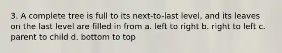 3. A complete tree is full to its next-to-last level, and its leaves on the last level are filled in from a. left to right b. right to left c. parent to child d. bottom to top
