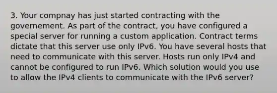 3. Your compnay has just started contracting with the governement. As part of the contract, you have configured a special server for running a custom application. Contract terms dictate that this server use only IPv6. You have several hosts that need to communicate with this server. Hosts run only IPv4 and cannot be configured to run IPv6. Which solution would you use to allow the IPv4 clients to communicate with the IPv6 server?